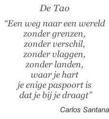 De Tao  “Een weg naar een wereld zonder grenzen, zonder verschil,  zonder vlaggen,  zonder landen,  waar je hart je enige paspoort is  dat je bij je draagt”   Carlos Santana