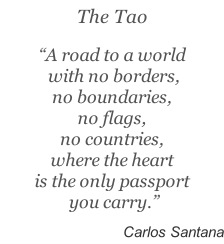 The Tao  “A road to a world  with no borders,  no boundaries,  no flags,  no countries,  where the heart  is the only passport  you carry.”   Carlos Santana